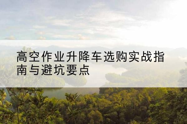 滦南升降车怎么选-高空作业升降车选购实战指南与避坑要点