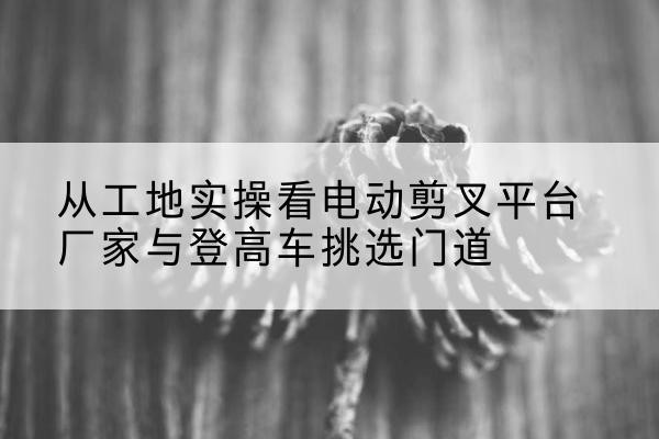 滦南电动剪叉升降平台厂家-从工地实操看电动剪叉平台厂家与登高车挑选门道