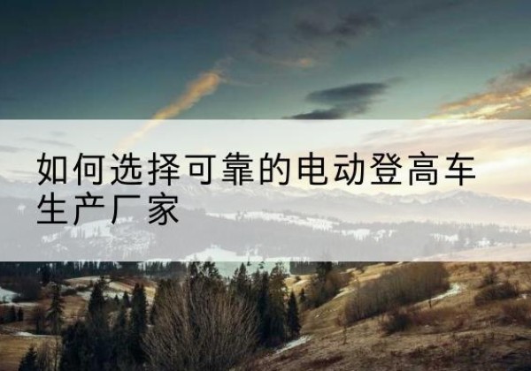 滦南电动登高车厂家-如何选择可靠的电动登高车生产厂家