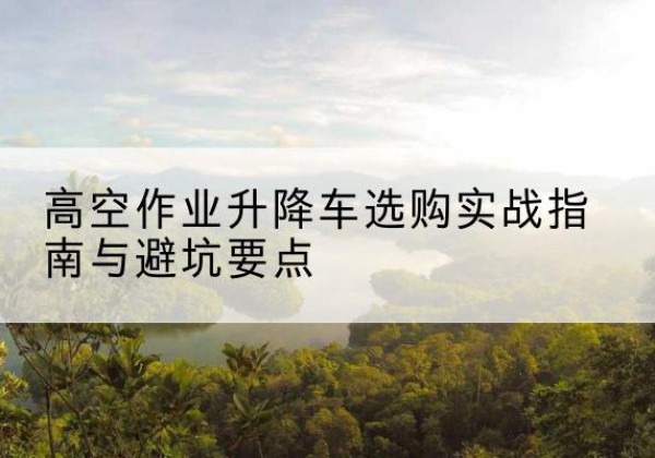 滦南升降车怎么选-高空作业升降车选购实战指南与避坑要点