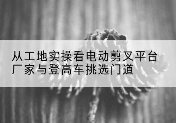 滦南电动剪叉升降平台厂家-从工地实操看电动剪叉平台厂家与登高车挑选门道