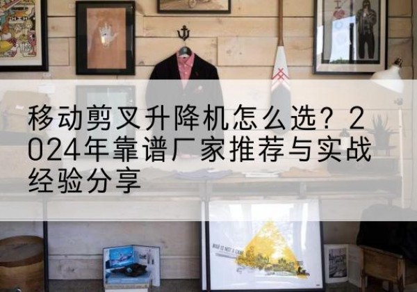 滦南升降平台厂家推荐-移动剪叉升降机怎么选？2024年靠谱厂家推荐与实战经验分享